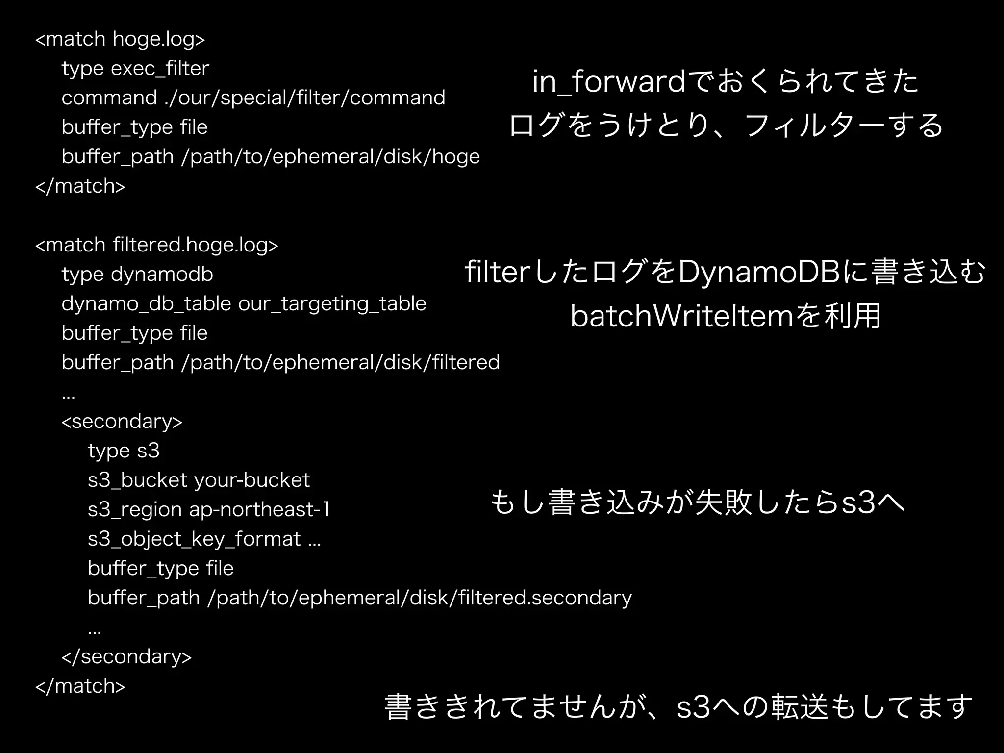 <match hoge.log>
type exec_ﬁlter
command ./our/special/ﬁlter/command
buﬀer_type ﬁle
buﬀer_path /path/to/ephemeral/disk/hoge
</match>
!
<match ﬁltered.hoge.log>
type dynamodb
dynamo_db_table our_targeting_table
buﬀer_type ﬁle
buﬀer_path /path/to/ephemeral/disk/ﬁltered
...
<secondary>
type s3
s3_bucket your-bucket
s3_region ap-northeast-1
s3_object_key_format ...
buﬀer_type ﬁle
buﬀer_path /path/to/ephemeral/disk/ﬁltered.secondary
...
</secondary>
</match>
in_forwardでおくられてきた
ログをうけとり、フィルターする
ﬁlterしたログをDynamoDBに書き込む
batchWriteItemを利用
もし書き込みが失敗したらs3へ
書ききれてませんが、s3への転送もしてます
 