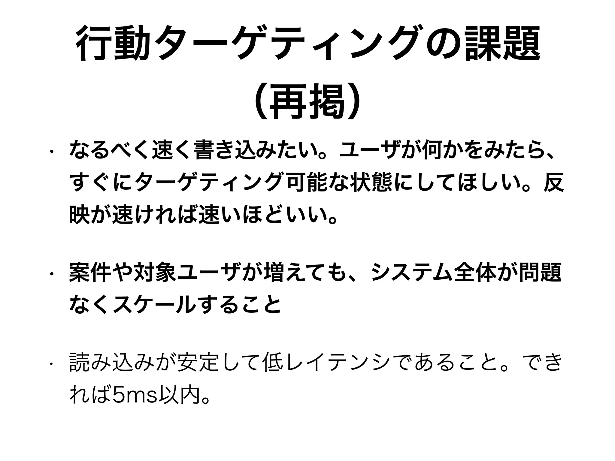 行動ターゲティングの課題
（再掲）
• なるべく速く書き込みたい。ユーザが何かをみたら、
すぐにターゲティング可能な状態にしてほしい。反
映が速ければ速いほどいい。
• 案件や対象ユーザが増えても、システム全体が問題
なくスケールすること
• 読み込みが安定して低レイテンシであること。でき
れば5ms以内。
 