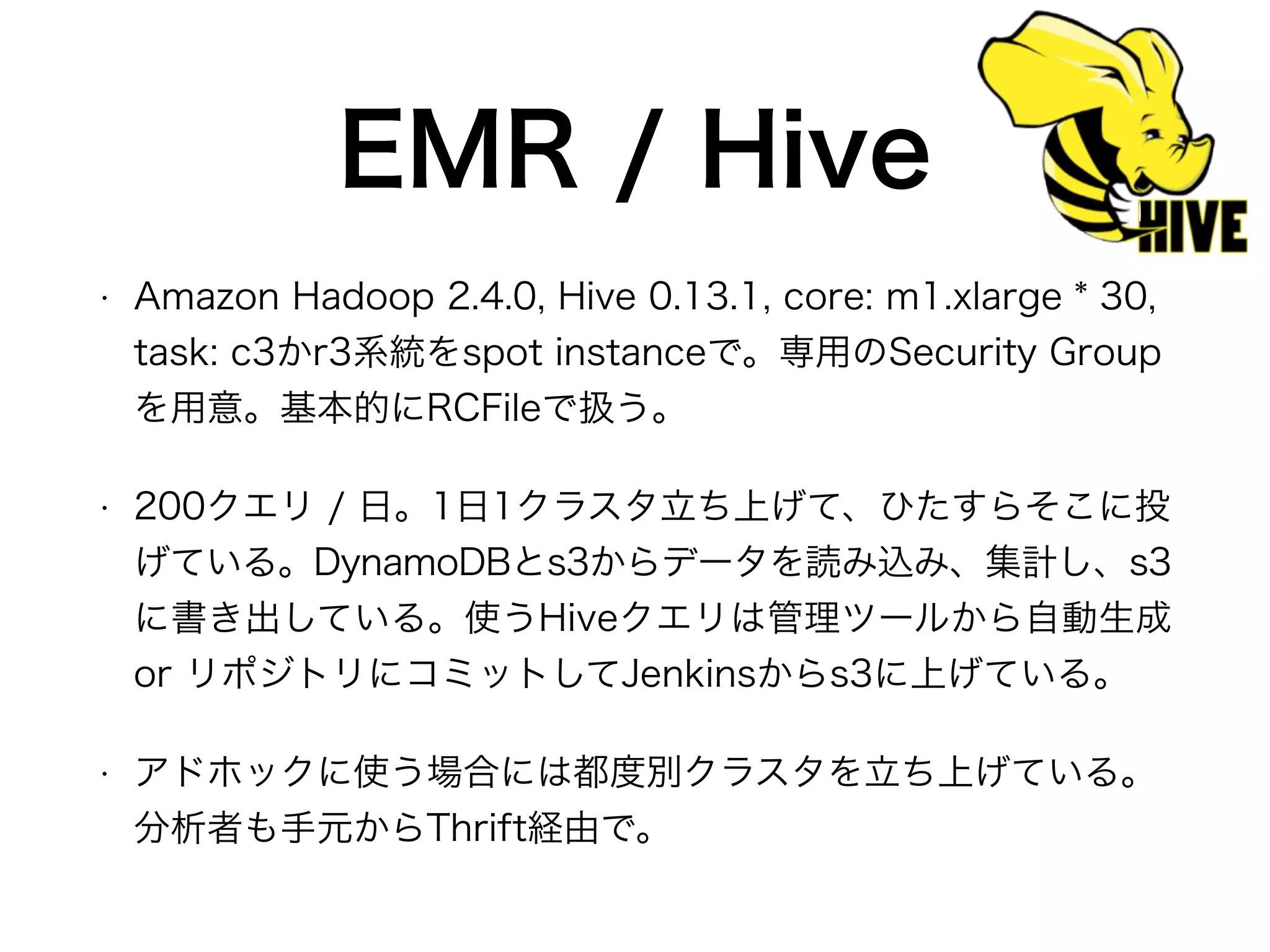 EMR / Hive
• Amazon Hadoop 2.4.0, Hive 0.13.1, core: m1.xlarge * 30,
task: c3かr3系統をspot instanceで。専用のSecurity Group
を用意。基本的にRCFileで扱う。
• 200クエリ / 日。1日1クラスタ立ち上げて、ひたすらそこに投
げている。DynamoDBとs3からデータを読み込み、集計し、s3
に書き出している。使うHiveクエリは管理ツールから自動生成
or リポジトリにコミットしてJenkinsからs3に上げている。
• アドホックに使う場合には都度別クラスタを立ち上げている。
分析者も手元からThrift経由で。
 