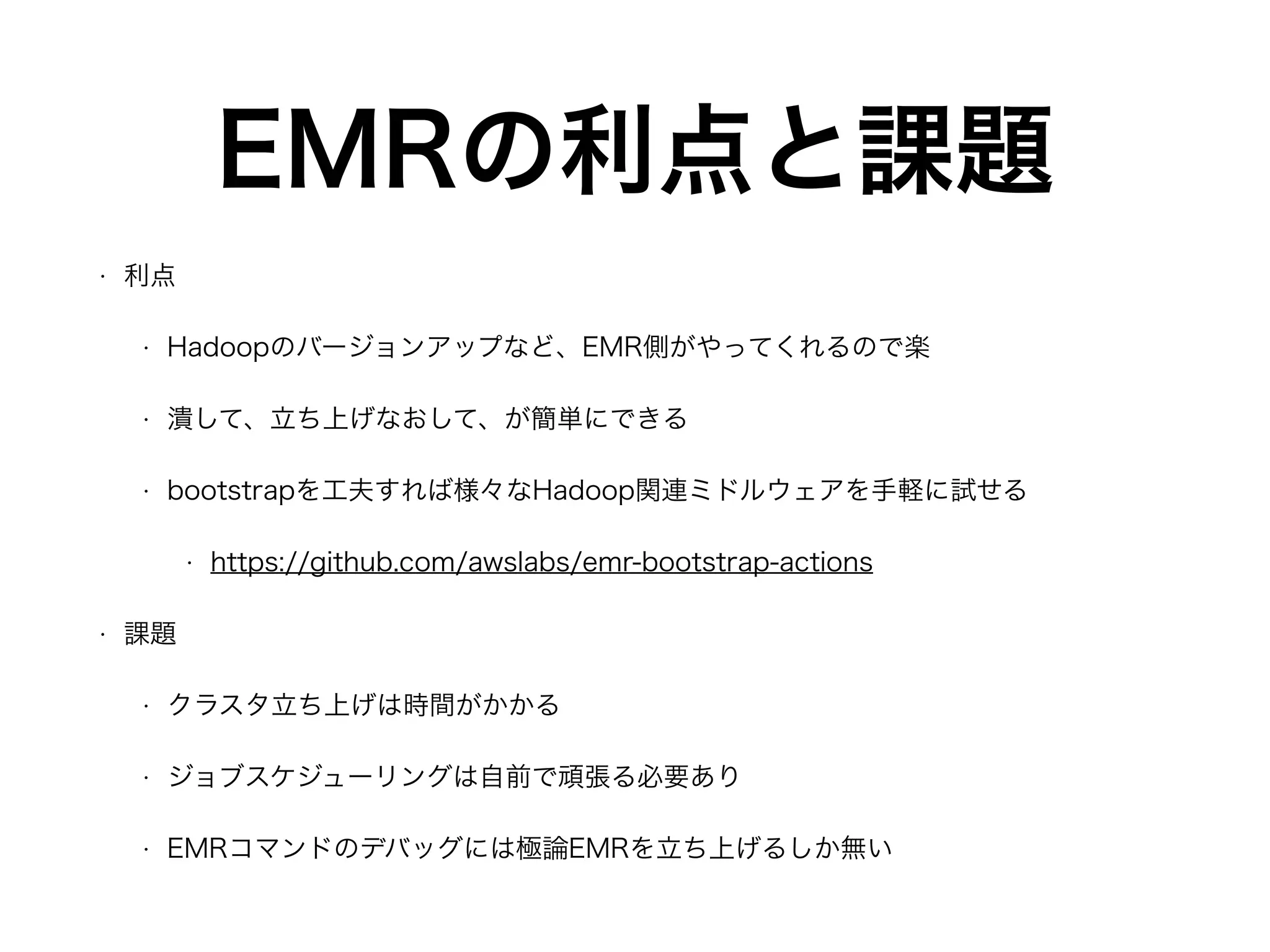 EMRの利点と課題
• 利点
• Hadoopのバージョンアップなど、EMR側がやってくれるので楽
• 潰して、立ち上げなおして、が簡単にできる
• bootstrapを工夫すれば様々なHadoop関連ミドルウェアを手軽に試せる
• https://github.com/awslabs/emr-bootstrap-actions
• 課題
• クラスタ立ち上げは時間がかかる
• ジョブスケジューリングは自前で頑張る必要あり
• EMRコマンドのデバッグには極論EMRを立ち上げるしか無い
 