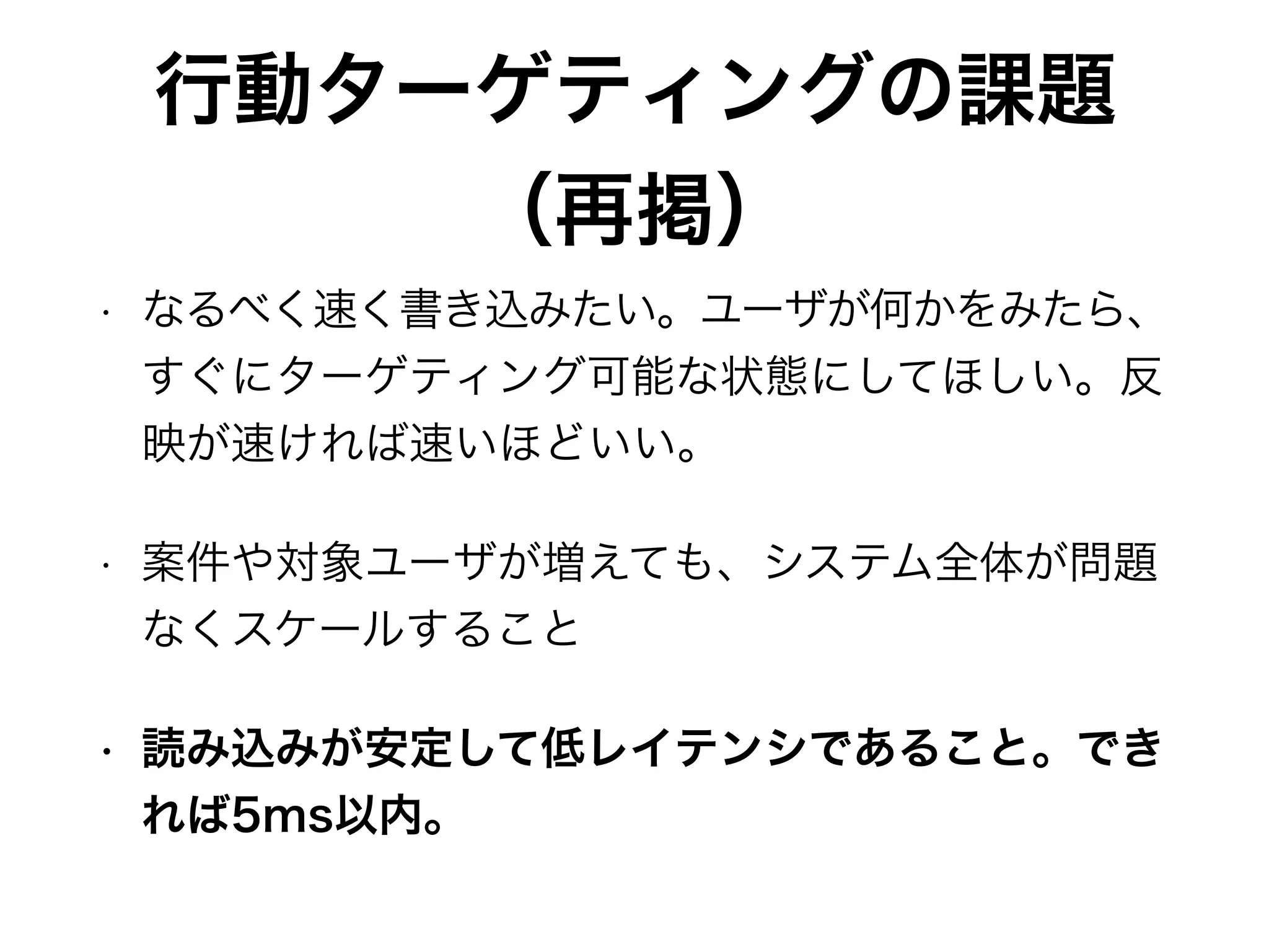 行動ターゲティングの課題
（再掲）
• なるべく速く書き込みたい。ユーザが何かをみたら、
すぐにターゲティング可能な状態にしてほしい。反
映が速ければ速いほどいい。
• 案件や対象ユーザが増えても、システム全体が問題
なくスケールすること
• 読み込みが安定して低レイテンシであること。でき
れば5ms以内。
 