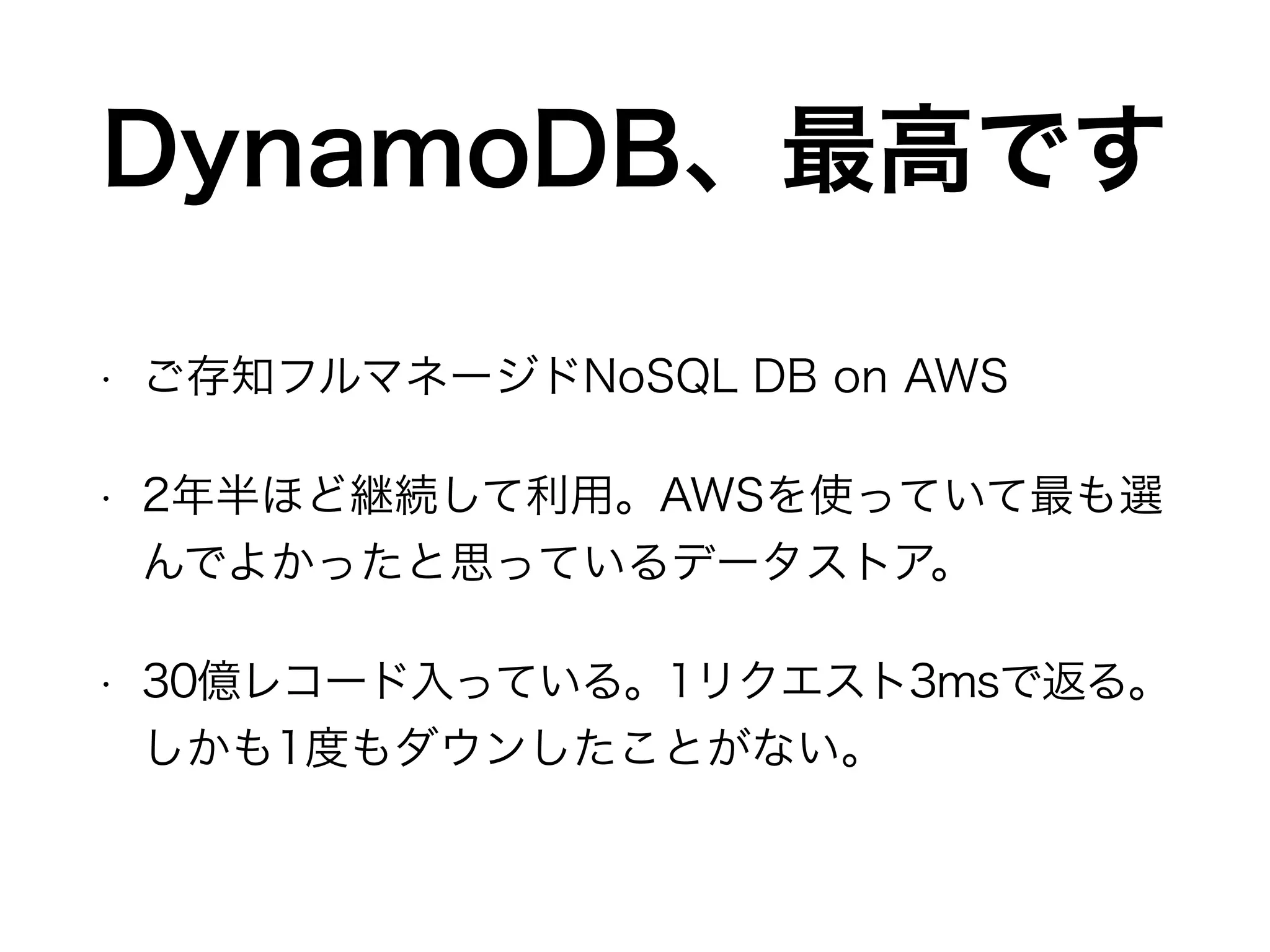 DynamoDB、最高です
• ご存知フルマネージドNoSQL DB on AWS
• 2年半ほど継続して利用。AWSを使っていて最も選
んでよかったと思っているデータストア。
• 30億レコード入っている。1リクエスト3msで返る。
しかも1度もダウンしたことがない。
 