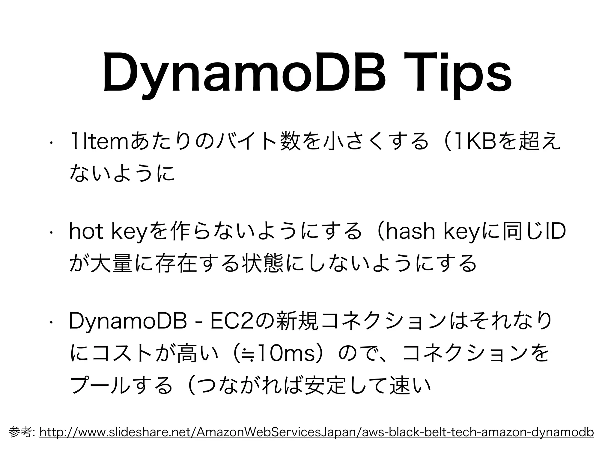 DynamoDB Tips
• 1Itemあたりのバイト数を小さくする（1KBを超え
ないように
• hot keyを作らないようにする（hash keyに同じID
が大量に存在する状態にしないようにする
• DynamoDB - EC2の新規コネクションはそれなり
にコストが高い（ 10ms）ので、コネクションを
プールする（つながれば安定して速い
参考: http://www.slideshare.net/AmazonWebServicesJapan/aws-black-belt-tech-amazon-dynamodb
 