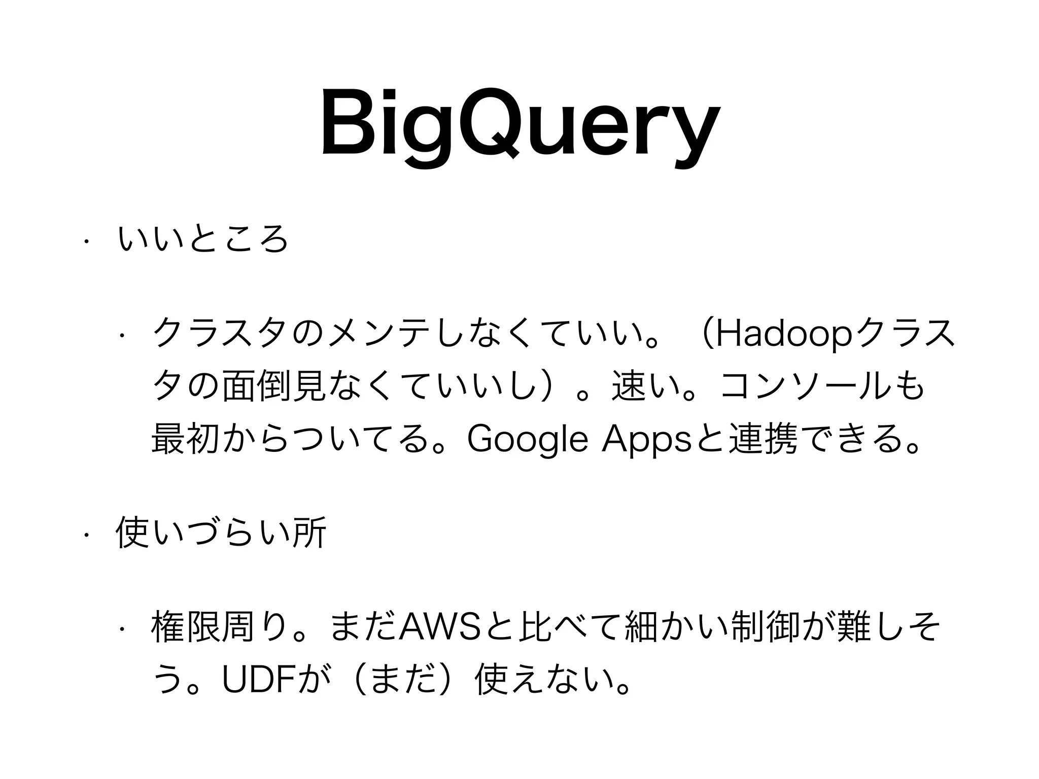 BigQuery
• いいところ
• クラスタのメンテしなくていい。（Hadoopクラス
タの面倒見なくていいし）。速い。コンソールも
最初からついてる。Google Appsと連携できる。
• 使いづらい所
• 権限周り。まだAWSと比べて細かい制御が難しそ
う。UDFが（まだ）使えない。
 