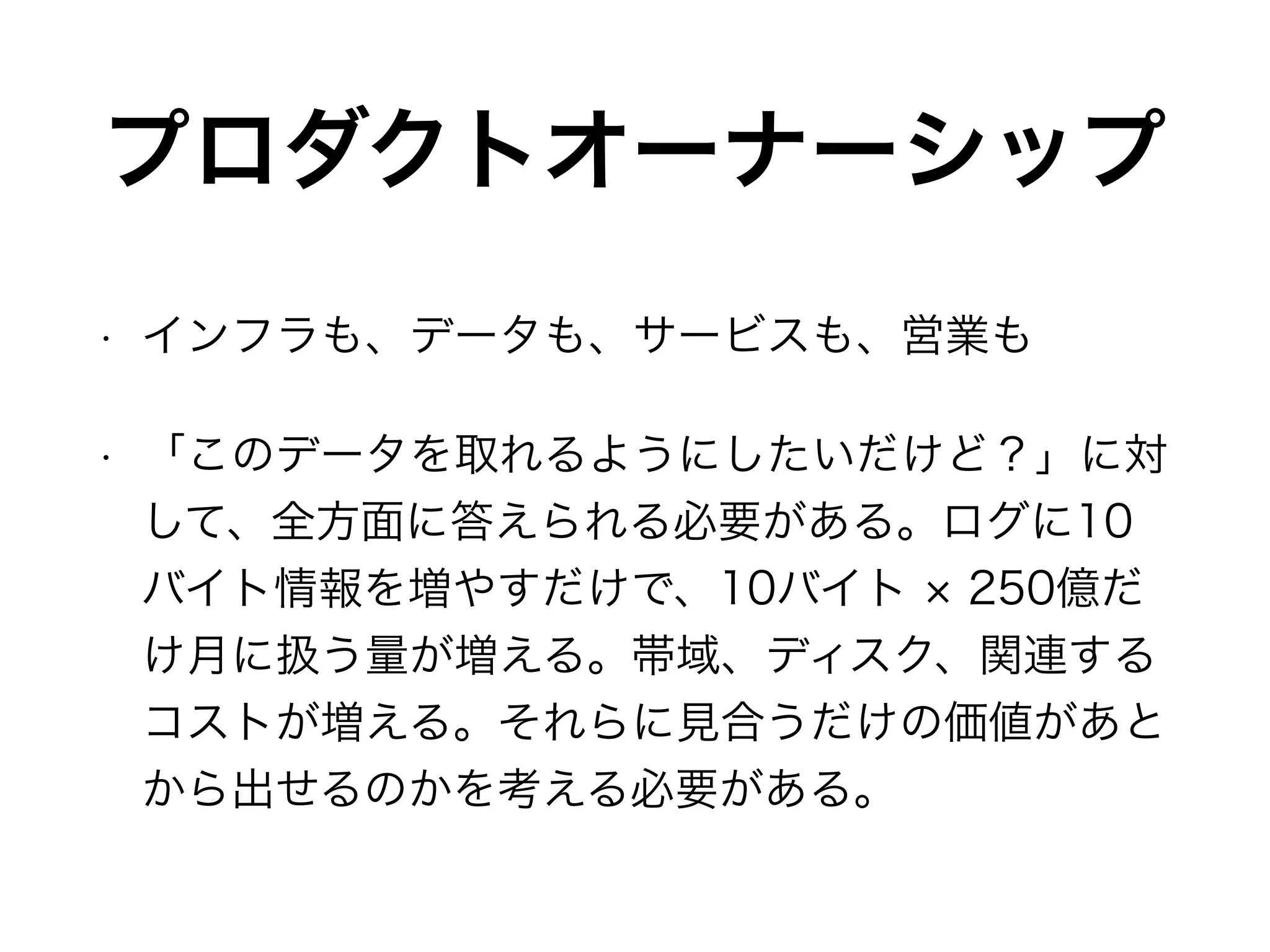 プロダクトオーナーシップ
• インフラも、データも、サービスも、営業も
• 「このデータを取れるようにしたいだけど？」に対
して、全方面に答えられる必要がある。ログに10
バイト情報を増やすだけで、10バイト 250億だ
け月に扱う量が増える。帯域、ディスク、関連する
コストが増える。それらに見合うだけの価値があと
から出せるのかを考える必要がある。
 