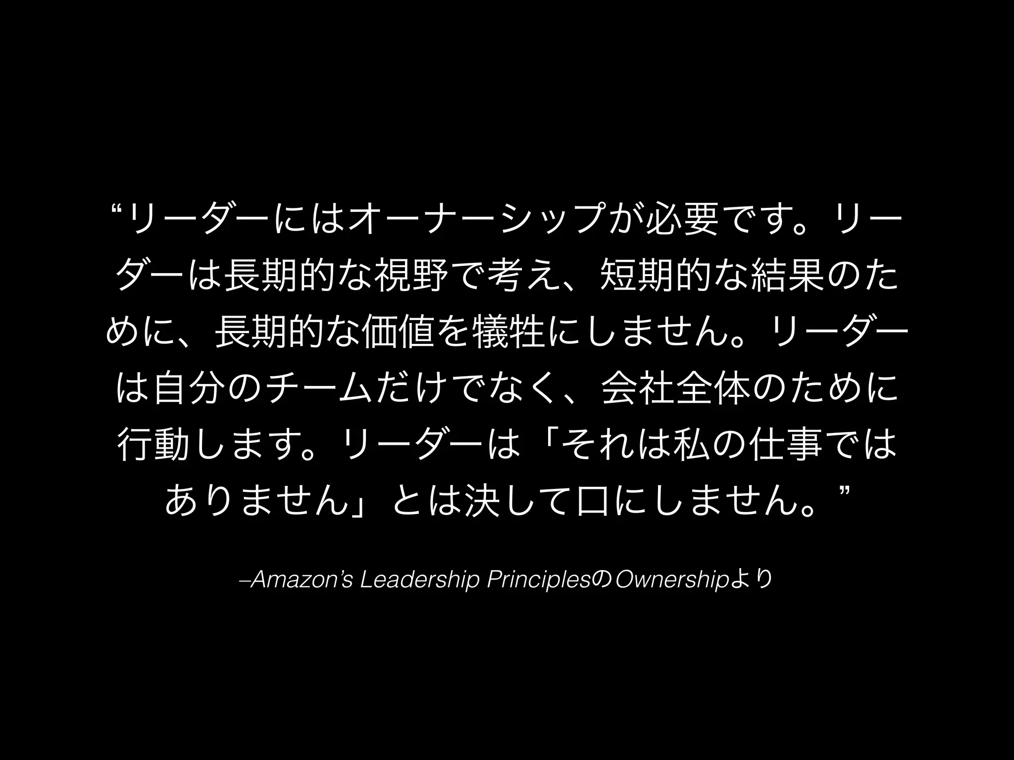 –Amazon’s Leadership PrinciplesのOwnershipより
リーダーにはオーナーシップが必要です。リー
ダーは長期的な視野で考え、短期的な結果のた
めに、長期的な価値を犠牲にしません。リーダー
は自分のチームだけでなく、会社全体のために
行動します。リーダーは「それは私の仕事では
ありません」とは決して口にしません。
 
