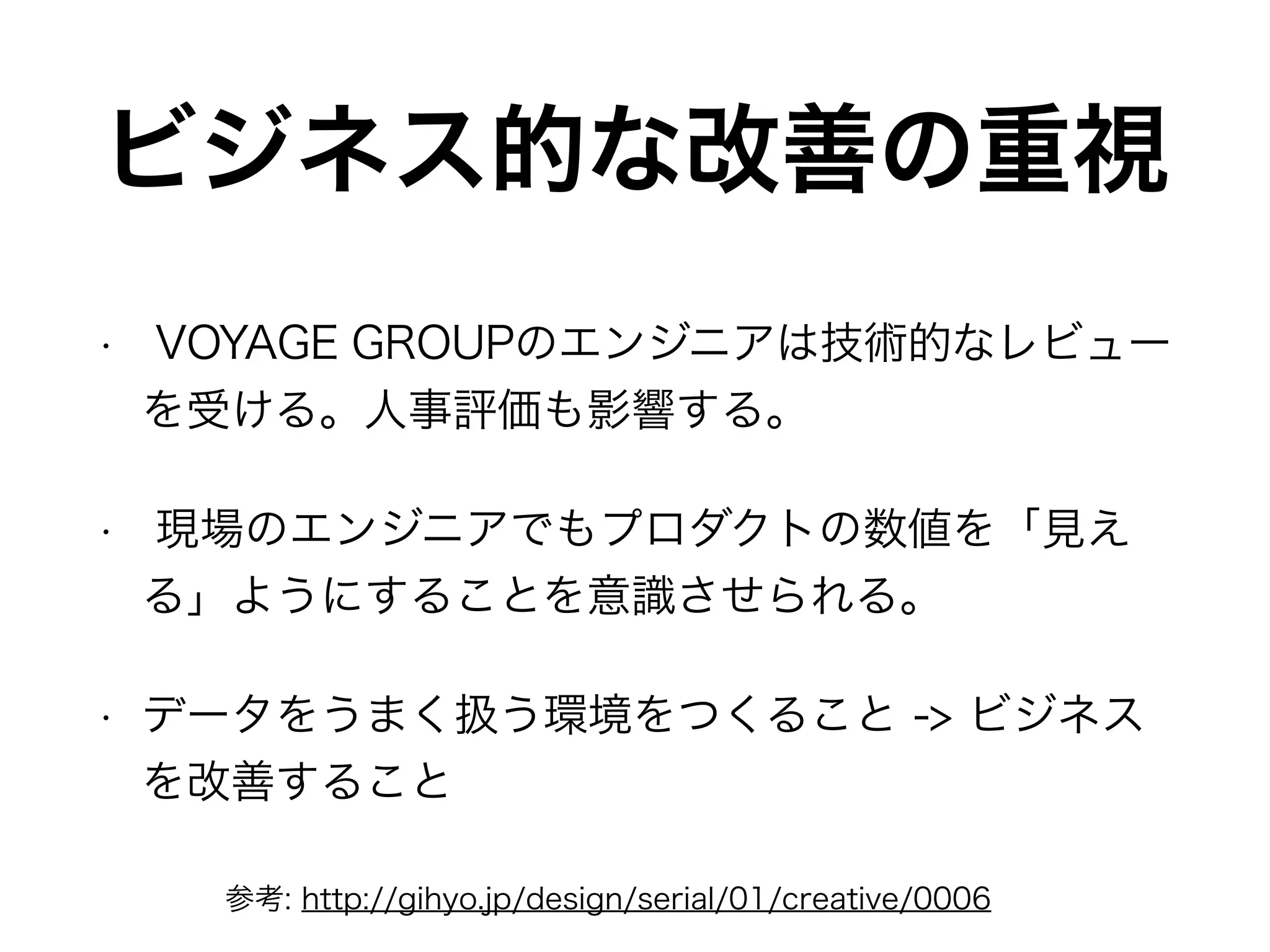 ビジネス的な改善の重視
• VOYAGE GROUPのエンジニアは技術的なレビュー
を受ける。人事評価も影響する。
• 現場のエンジニアでもプロダクトの数値を「見え
る」ようにすることを意識させられる。
• データをうまく扱う環境をつくること -> ビジネス
を改善すること
参考: http://gihyo.jp/design/serial/01/creative/0006
 
