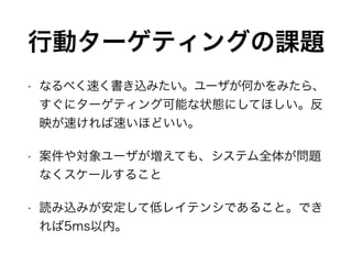 行動ターゲティングの課題
• なるべく速く書き込みたい。ユーザが何かをみたら、
すぐにターゲティング可能な状態にしてほしい。反
映が速ければ速いほどいい。
• 案件や対象ユーザが増えても、システム全体が問題
なくスケールすること
• 読み込みが安定して低レイテンシであること。でき
れば5ms以内。
 