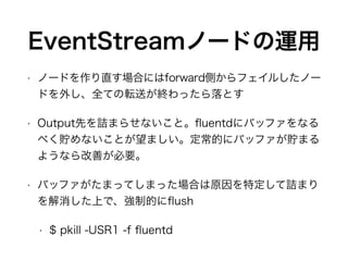 EventStreamノードの運用
• ノードを作り直す場合にはforward側からフェイルしたノー
ドを外し、全ての転送が終わったら落とす
• Output先を詰まらせないこと。ﬂuentdにバッファをなる
べく貯めないことが望ましい。定常的にバッファが貯まる
ようなら改善が必要。
• バッファがたまってしまった場合は原因を特定して詰まり
を解消した上で、強制的にﬂush
• $ pkill -USR1 -f ﬂuentd
 