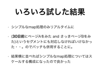 いろいろ試した結果
• シンプルなmap処理のみリアルタイムに
• (30日前にページAをみた and さっきページBをみ
た)というセグメントにも対応しなければいけなかっ
た・・。のでバッチも併用することに。
• 結果横に並べればシンプルなmap処理についてはス
ケールする構成になったので良かった
 