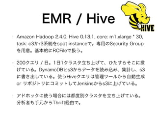 EMR / Hive
• Amazon Hadoop 2.4.0, Hive 0.13.1, core: m1.xlarge * 30,
task: c3かr3系統をspot instanceで。専用のSecurity Group
を用意。基本的にRCFileで扱う。
• 200クエリ / 日。1日1クラスタ立ち上げて、ひたすらそこに投
げている。DynamoDBとs3からデータを読み込み、集計し、s3
に書き出している。使うHiveクエリは管理ツールから自動生成
or リポジトリにコミットしてJenkinsからs3に上げている。
• アドホックに使う場合には都度別クラスタを立ち上げている。
分析者も手元からThrift経由で。
 