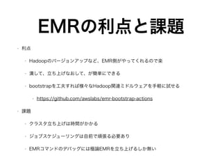 EMRの利点と課題
• 利点
• Hadoopのバージョンアップなど、EMR側がやってくれるので楽
• 潰して、立ち上げなおして、が簡単にできる
• bootstrapを工夫すれば様々なHadoop関連ミドルウェアを手軽に試せる
• https://github.com/awslabs/emr-bootstrap-actions
• 課題
• クラスタ立ち上げは時間がかかる
• ジョブスケジューリングは自前で頑張る必要あり
• EMRコマンドのデバッグには極論EMRを立ち上げるしか無い
 