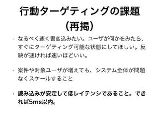 行動ターゲティングの課題
（再掲）
• なるべく速く書き込みたい。ユーザが何かをみたら、
すぐにターゲティング可能な状態にしてほしい。反
映が速ければ速いほどいい。
• 案件や対象ユーザが増えても、システム全体が問題
なくスケールすること
• 読み込みが安定して低レイテンシであること。でき
れば5ms以内。
 
