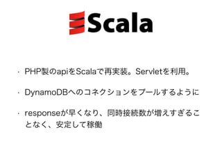 • PHP製のapiをScalaで再実装。Servletを利用。
• DynamoDBへのコネクションをプールするように
• responseが早くなり、同時接続数が増えすぎるこ
となく、安定して稼働
 