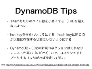 DynamoDB Tips
• 1Itemあたりのバイト数を小さくする（1KBを超え
ないように
• hot keyを作らないようにする（hash keyに同じID
が大量に存在する状態にしないようにする
• DynamoDB - EC2の新規コネクションはそれなり
にコストが高い（ 10ms）ので、コネクションを
プールする（つながれば安定して速い
参考: http://www.slideshare.net/AmazonWebServicesJapan/aws-black-belt-tech-amazon-dynamodb
 