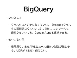 BigQuery
• いいところ
• クラスタのメンテしなくていい。（Hadoopクラス
タの面倒見なくていいし）。速い。コンソールも
最初からついてる。Google Appsと連携できる。
• 使いづらい所
• 権限周り。まだAWSと比べて細かい制御が難しそ
う。UDFが（まだ）使えない。
 