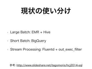 現状の使い分け
• Large Batch: EMR + Hive
• Short Batch: BigQuery
• Stream Processing: Fluentd + out_exec_ﬁlter
参考: http://www.slideshare.net/tagomoris/hcj2014-sql
 