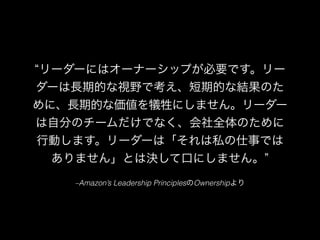 –Amazon’s Leadership PrinciplesのOwnershipより
リーダーにはオーナーシップが必要です。リー
ダーは長期的な視野で考え、短期的な結果のた
めに、長期的な価値を犠牲にしません。リーダー
は自分のチームだけでなく、会社全体のために
行動します。リーダーは「それは私の仕事では
ありません」とは決して口にしません。
 