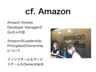cf. Amazon
• Amazon Kinesis
Developer Managerの
Goさんの話
• AmazonのLeadership
PrinciplesのOwnership
について
• インフラチームもサービ
スチームもOwnershipを
 