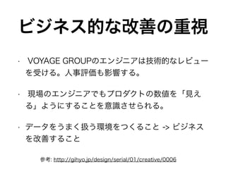 ビジネス的な改善の重視
• VOYAGE GROUPのエンジニアは技術的なレビュー
を受ける。人事評価も影響する。
• 現場のエンジニアでもプロダクトの数値を「見え
る」ようにすることを意識させられる。
• データをうまく扱う環境をつくること -> ビジネス
を改善すること
参考: http://gihyo.jp/design/serial/01/creative/0006
 