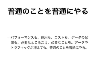 普通のことを普通にやる
• パフォーマンスも、運用も、コストも。データの配
置も、必要なところだけ、必要なことを。データや
トラフィックが増えても、普通のことを普通にやる。
 