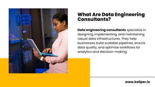 What Are Data Engineering
Consultants?
Data engineering consultants specialize in
designing, implementing, and maintaining
robust data infrastructures. They help
businesses build scalable pipelines, ensure
data quality, and optimize workflows for
analytics and decision-making.
www.kaliper.io