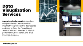 Data
Visualization
Services
Data visualization services transform
complex datasets into actionable
insights through interactive dashboards
and reports. Tools like Power BI and
Tableau enable businesses to monitor
performance, track trends, and drive
informed decisions.
www.kaliper.io