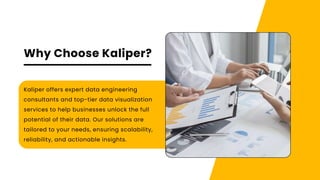 Why Choose Kaliper?
Kaliper offers expert data engineering
consultants and top-tier data visualization
services to help businesses unlock the full
potential of their data. Our solutions are
tailored to your needs, ensuring scalability,
reliability, and actionable insights.