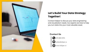 Gerente General
Contact Us
sales@kaliper.io
www.kaliper.io
415 802 0115
Let’s Build Your Data Strategy
Together!
Contact Kaliper to discuss your data engineering
and visualization needs. Our experts are here to help
you turn data into your most valuable asset.