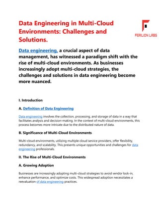 Data Engineering in Multi-Cloud
Environments: Challenges and
Solutions.
Data engineering, a crucial aspect of data
management, has witnessed a paradigm shift with the
rise of multi-cloud environments. As businesses
increasingly adopt multi-cloud strategies, the
challenges and solutions in data engineering become
more nuanced.
I. Introduction
A. Definition of Data Engineering
Data engineering involves the collection, processing, and storage of data in a way that
facilitates analysis and decision-making. In the context of multi-cloud environments, this
process becomes more intricate due to the distributed nature of data.
B. Significance of Multi-Cloud Environments
Multi-cloud environments, utilizing multiple cloud service providers, offer flexibility,
redundancy, and scalability. This presents unique opportunities and challenges for data
engineering professionals.
II. The Rise of Multi-Cloud Environments
A. Growing Adoption
Businesses are increasingly adopting multi-cloud strategies to avoid vendor lock-in,
enhance performance, and optimize costs. This widespread adoption necessitates a
reevaluation of data engineering practices.
 