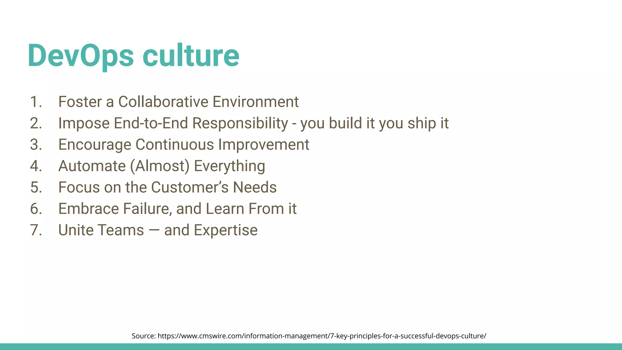 DevOps culture
1. Foster a Collaborative Environment
2. Impose End-to-End Responsibility - you build it you ship it
3. Encourage Continuous Improvement
4. Automate (Almost) Everything
5. Focus on the Customer’s Needs
6. Embrace Failure, and Learn From it
7. Unite Teams — and Expertise
Source: https://www.cmswire.com/information-management/7-key-principles-for-a-successful-devops-culture/
 