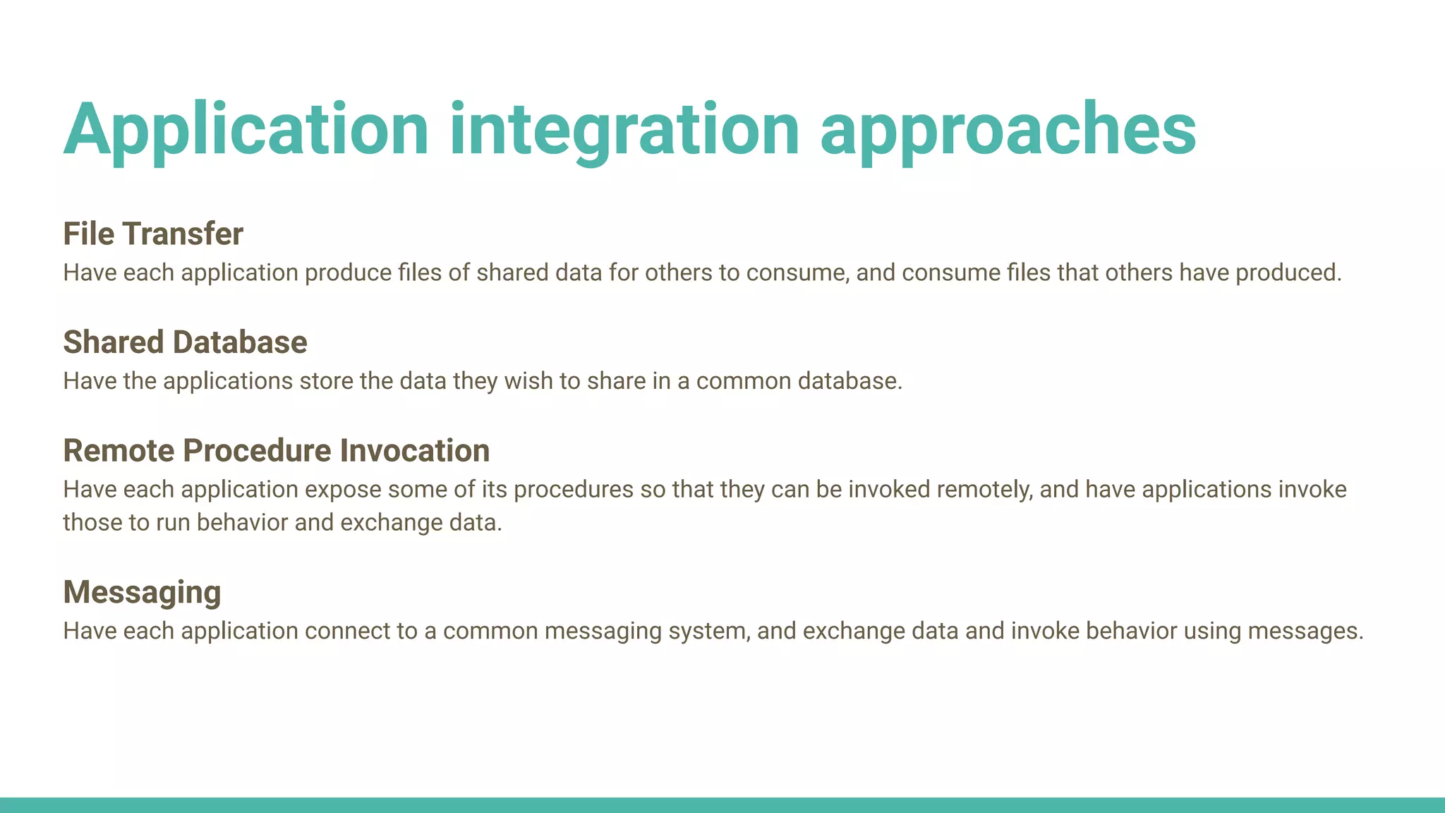 Application integration approaches
File Transfer
Have each application produce ﬁles of shared data for others to consume, and consume ﬁles that others have produced.
Shared Database
Have the applications store the data they wish to share in a common database.
Remote Procedure Invocation
Have each application expose some of its procedures so that they can be invoked remotely, and have applications invoke
those to run behavior and exchange data.
Messaging
Have each application connect to a common messaging system, and exchange data and invoke behavior using messages.
 