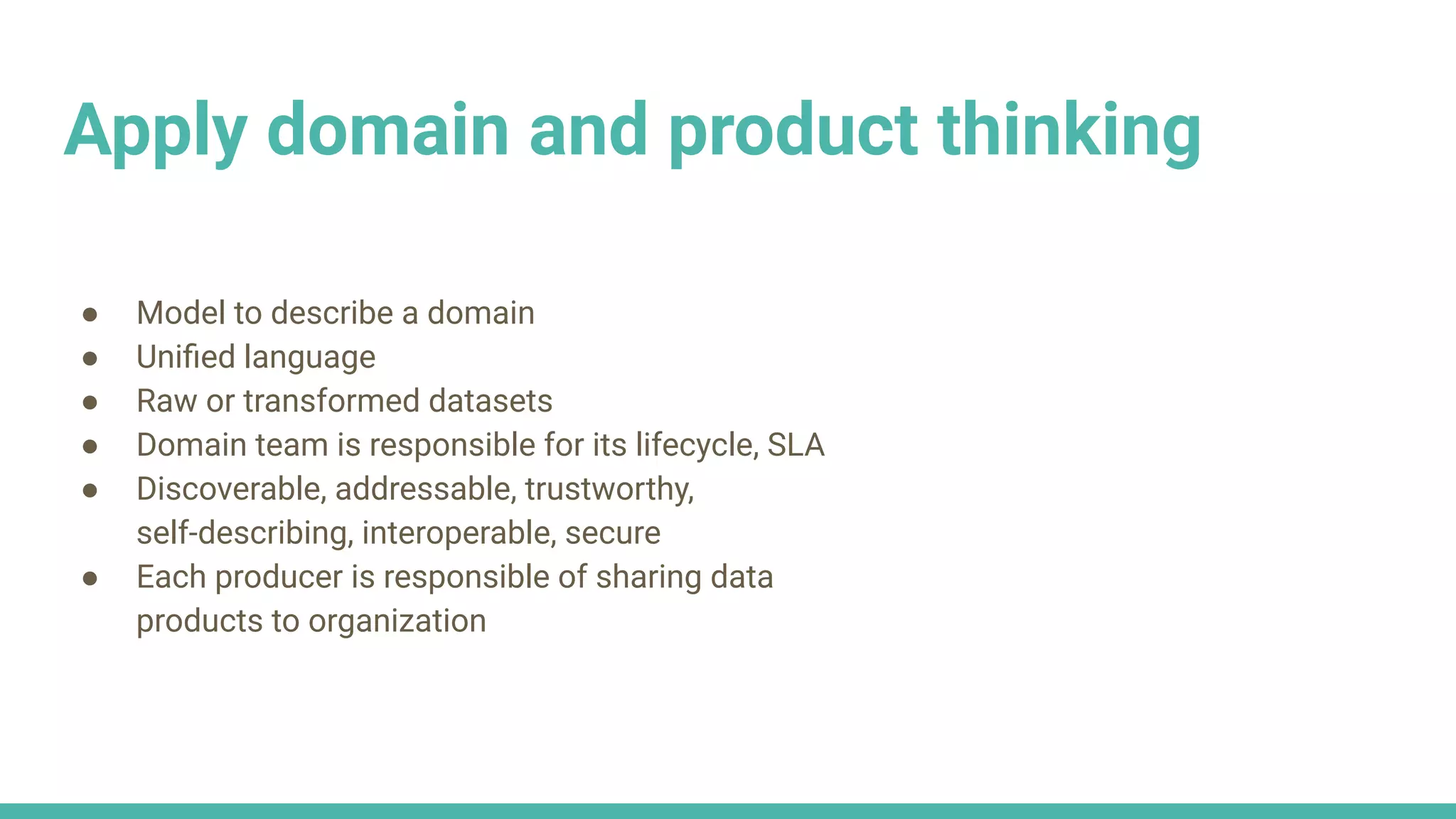 Apply domain and product thinking
● Model to describe a domain
● Uniﬁed language
● Raw or transformed datasets
● Domain team is responsible for its lifecycle, SLA
● Discoverable, addressable, trustworthy,
self-describing, interoperable, secure
● Each producer is responsible of sharing data
products to organization
 