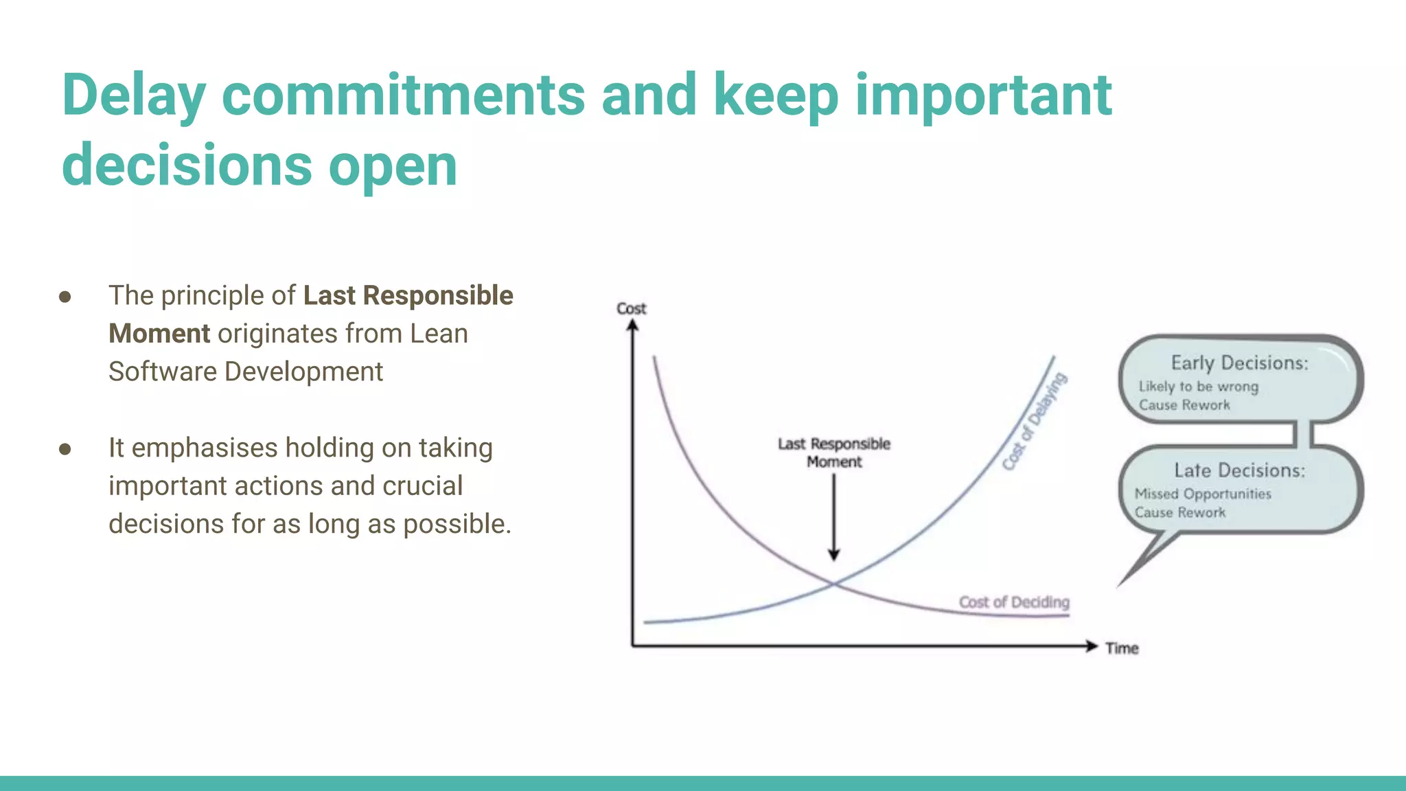 Delay commitments and keep important
decisions open
● The principle of Last Responsible
Moment originates from Lean
Software Development
● It emphasises holding on taking
important actions and crucial
decisions for as long as possible.
 