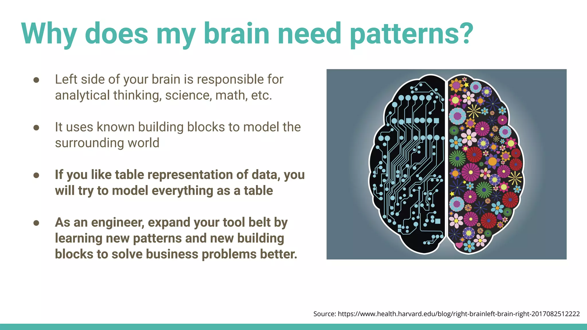Source: https://www.health.harvard.edu/blog/right-brainleft-brain-right-2017082512222
● Left side of your brain is responsible for
analytical thinking, science, math, etc.
● It uses known building blocks to model the
surrounding world
● If you like table representation of data, you
will try to model everything as a table
● As an engineer, expand your tool belt by
learning new patterns and new building
blocks to solve business problems better.
Why does my brain need patterns?
 