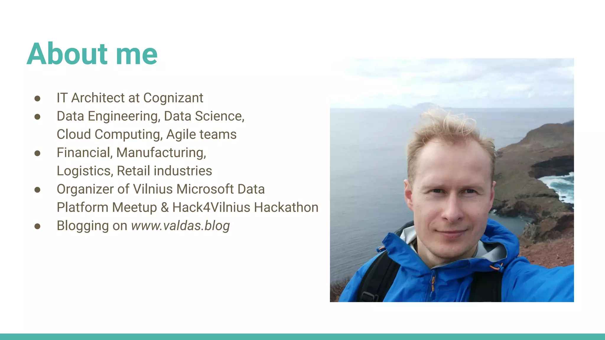 About me
● IT Architect at Cognizant
● Data Engineering, Data Science,
Cloud Computing, Agile teams
● Financial, Manufacturing,
Logistics, Retail industries
● Organizer of Vilnius Microsoft Data
Platform Meetup & Hack4Vilnius Hackathon
● Blogging on www.valdas.blog
 