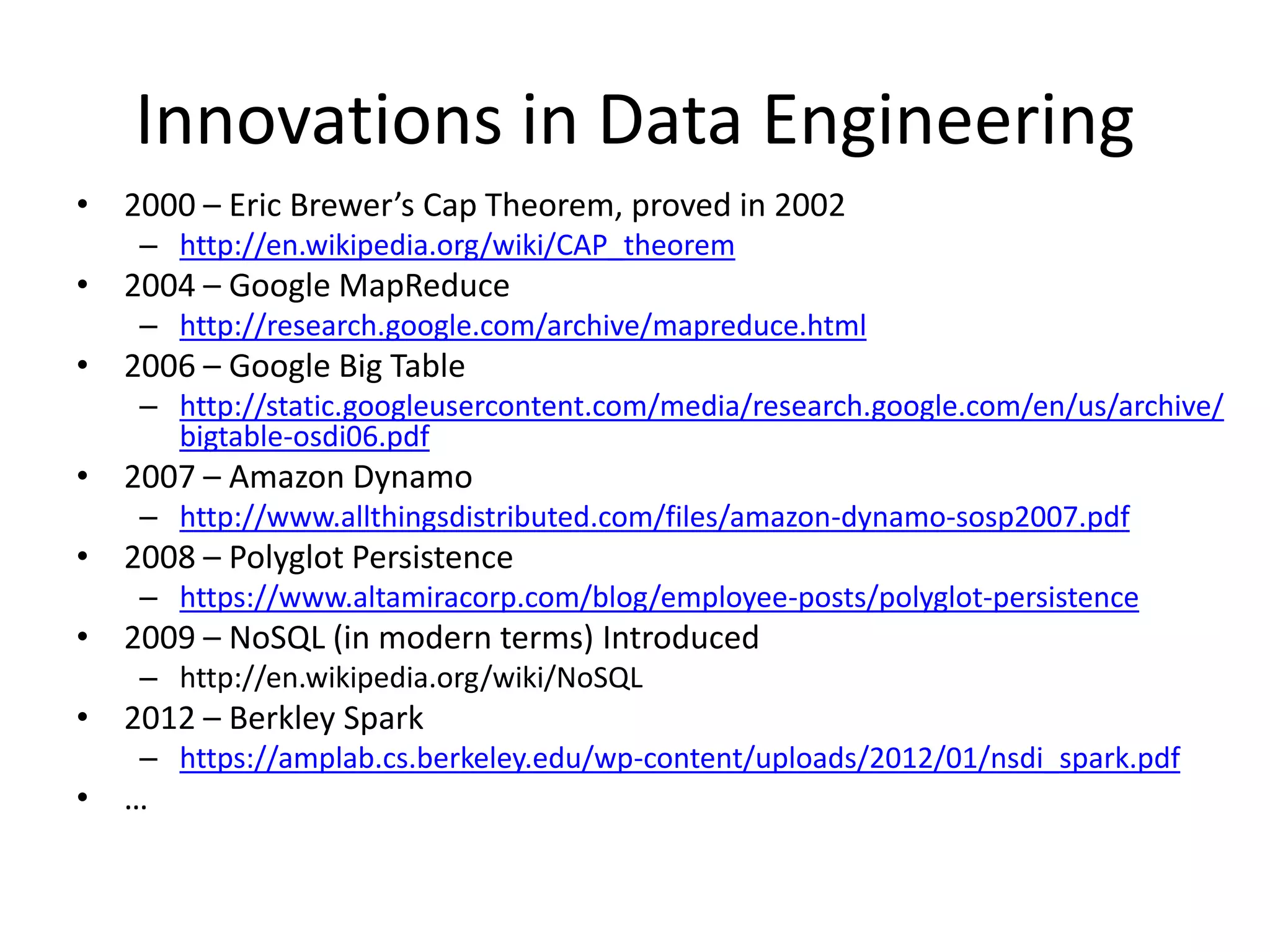 Innovations in Data Engineering
• 2000 – Eric Brewer’s Cap Theorem, proved in 2002
– http://en.wikipedia.org/wiki/CAP_theorem
• 2004 – Google MapReduce
– http://research.google.com/archive/mapreduce.html
• 2006 – Google Big Table
– http://static.googleusercontent.com/media/research.google.com/en/us/archive/
bigtable-osdi06.pdf
• 2007 – Amazon Dynamo
– http://www.allthingsdistributed.com/files/amazon-dynamo-sosp2007.pdf
• 2008 – Polyglot Persistence
– https://www.altamiracorp.com/blog/employee-posts/polyglot-persistence
• 2009 – NoSQL (in modern terms) Introduced
– http://en.wikipedia.org/wiki/NoSQL
• 2012 – Berkley Spark
– https://amplab.cs.berkeley.edu/wp-content/uploads/2012/01/nsdi_spark.pdf
• …
 