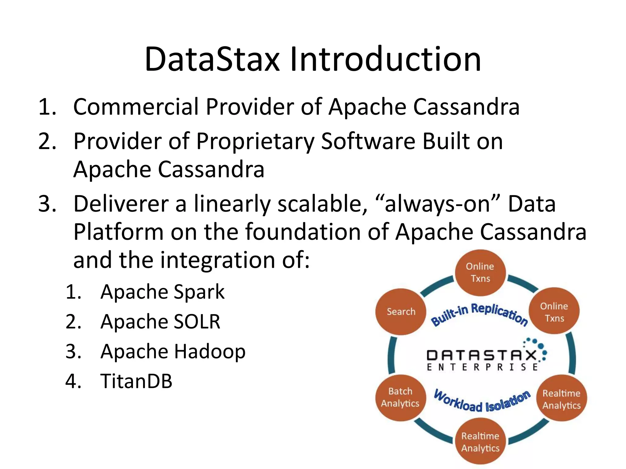 DataStax Introduction
1. Commercial Provider of Apache Cassandra
2. Provider of Proprietary Software Built on
Apache Cassandra
3. Deliverer a linearly scalable, “always-on” Data
Platform on the foundation of Apache Cassandra
and the integration of:
1. Apache Spark
2. Apache SOLR
3. Apache Hadoop
4. TitanDB
 