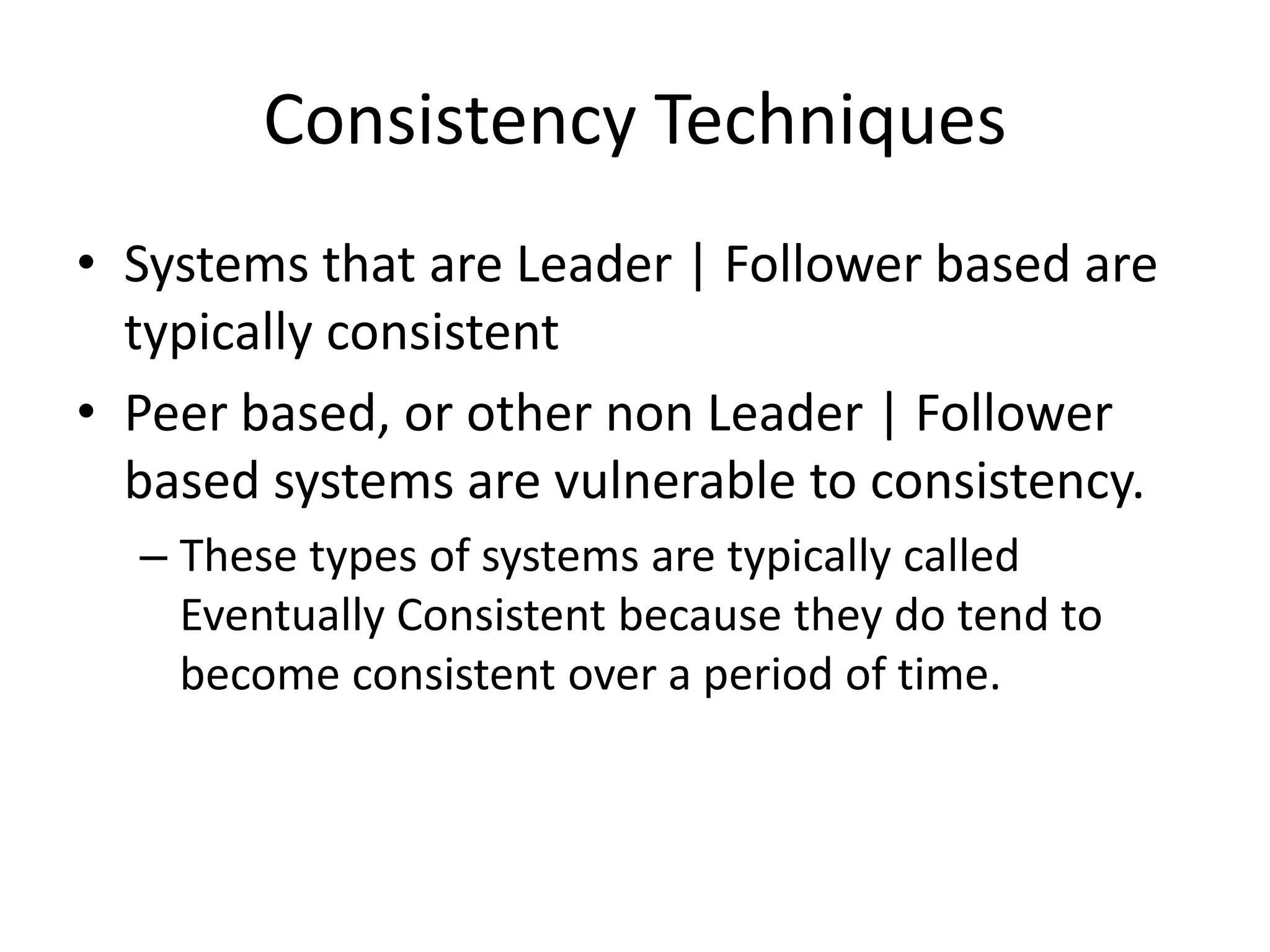 Consistency Techniques
• Systems that are Leader | Follower based are
typically consistent
• Peer based, or other non Leader | Follower
based systems are vulnerable to consistency.
– These types of systems are typically called
Eventually Consistent because they do tend to
become consistent over a period of time.
 