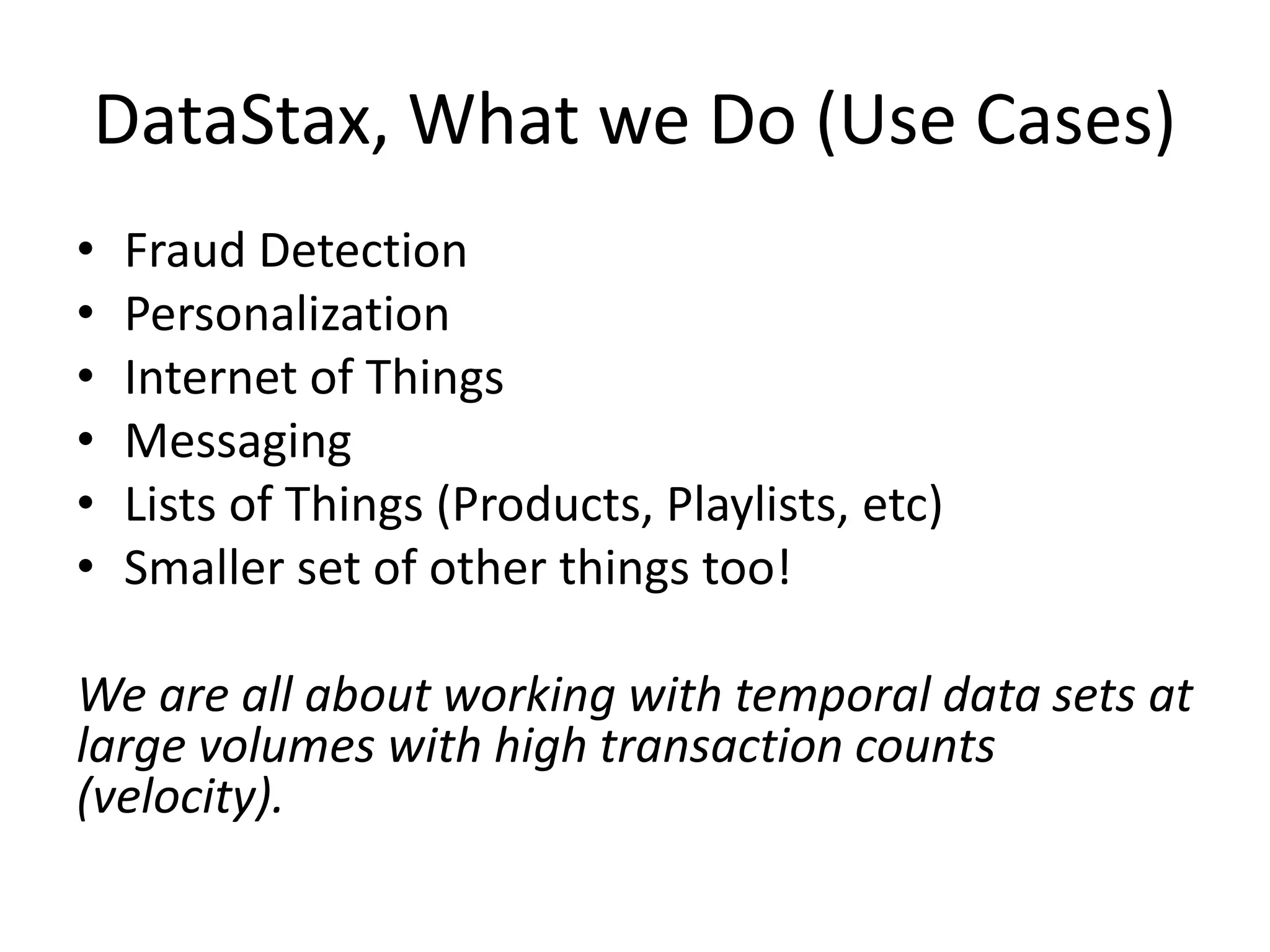 DataStax, What we Do (Use Cases)
• Fraud Detection
• Personalization
• Internet of Things
• Messaging
• Lists of Things (Products, Playlists, etc)
• Smaller set of other things too!
We are all about working with temporal data sets at
large volumes with high transaction counts
(velocity).
 