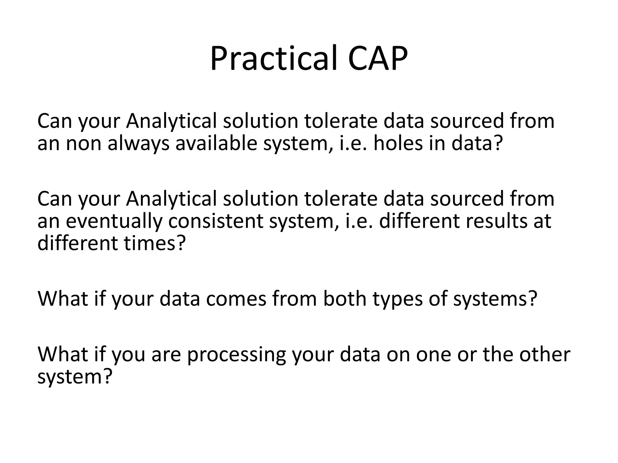 Can your Analytical solution tolerate data sourced from
an non always available system, i.e. holes in data?
Can your Analytical solution tolerate data sourced from
an eventually consistent system, i.e. different results at
different times?
What if your data comes from both types of systems?
What if you are processing your data on one or the other
system?
Practical CAP
 