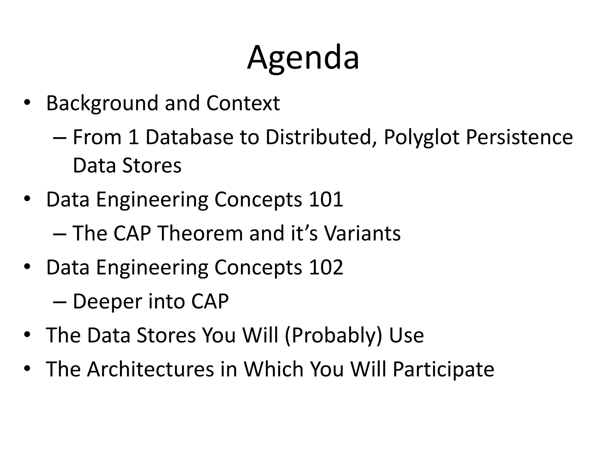 Agenda
• Background and Context
– From 1 Database to Distributed, Polyglot Persistence
Data Stores
• Data Engineering Concepts 101
– The CAP Theorem and it’s Variants
• Data Engineering Concepts 102
– Deeper into CAP
• The Data Stores You Will (Probably) Use
• The Architectures in Which You Will Participate
 