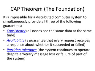 CAP Theorem (The Foundation)
It is impossible for a distributed computer system to
simultaneously provide all three of the following
guarantees:
• Consistency (all nodes see the same data at the same
time)
• Availability (a guarantee that every request receives
a response about whether it succeeded or failed)
• Partition tolerance (the system continues to operate
despite arbitrary message loss or failure of part of
the system)
 