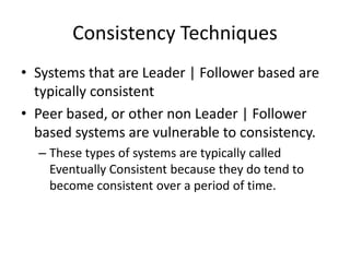 Consistency Techniques
• Systems that are Leader | Follower based are
typically consistent
• Peer based, or other non Leader | Follower
based systems are vulnerable to consistency.
– These types of systems are typically called
Eventually Consistent because they do tend to
become consistent over a period of time.
 