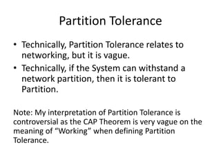 Partition Tolerance
• Technically, Partition Tolerance relates to
networking, but it is vague.
• Technically, if the System can withstand a
network partition, then it is tolerant to
Partition.
Note: My interpretation of Partition Tolerance is
controversial as the CAP Theorem is very vague on the
meaning of “Working” when defining Partition
Tolerance.
 
