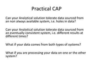 Can your Analytical solution tolerate data sourced from
an non always available system, i.e. holes in data?
Can your Analytical solution tolerate data sourced from
an eventually consistent system, i.e. different results at
different times?
What if your data comes from both types of systems?
What if you are processing your data on one or the other
system?
Practical CAP
 