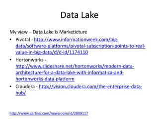 Data Lake
My view – Data Lake is Marketicture
• Pivotal - http://www.informationweek.com/big-
data/software-platforms/pivotal-subscription-points-to-real-
value-in-big-data/d/d-id/1174110
• Hortonworks -
http://www.slideshare.net/hortonworks/modern-data-
architecture-for-a-data-lake-with-informatica-and-
hortonworks-data-platform
• Cloudera - http://vision.cloudera.com/the-enterprise-data-
hub/
http://www.gartner.com/newsroom/id/2809117
 