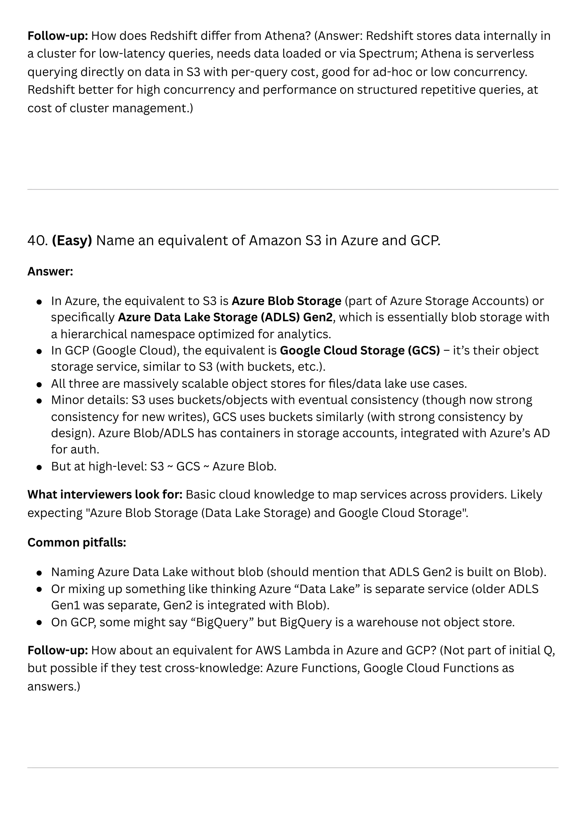 Follow-up: How does Redshift differ from Athena? (Answer: Redshift stores data internally in
a cluster for low-latency queries, needs data loaded or via Spectrum; Athena is serverless
querying directly on data in S3 with per-query cost, good for ad-hoc or low concurrency.
Redshift better for high concurrency and performance on structured repetitive queries, at
cost of cluster management.)
40. (Easy) Name an equivalent of Amazon S3 in Azure and GCP.
Answer:
In Azure, the equivalent to S3 is Azure Blob Storage (part of Azure Storage Accounts) or
specifically Azure Data Lake Storage (ADLS) Gen2, which is essentially blob storage with
a hierarchical namespace optimized for analytics.
In GCP (Google Cloud), the equivalent is Google Cloud Storage (GCS) – it’s their object
storage service, similar to S3 (with buckets, etc.).
All three are massively scalable object stores for files/data lake use cases.
Minor details: S3 uses buckets/objects with eventual consistency (though now strong
consistency for new writes), GCS uses buckets similarly (with strong consistency by
design). Azure Blob/ADLS has containers in storage accounts, integrated with Azure’s AD
for auth.
But at high-level: S3 ~ GCS ~ Azure Blob.
What interviewers look for: Basic cloud knowledge to map services across providers. Likely
expecting "Azure Blob Storage (Data Lake Storage) and Google Cloud Storage".
Common pitfalls:
Naming Azure Data Lake without blob (should mention that ADLS Gen2 is built on Blob).
Or mixing up something like thinking Azure “Data Lake” is separate service (older ADLS
Gen1 was separate, Gen2 is integrated with Blob).
On GCP, some might say “BigQuery” but BigQuery is a warehouse not object store.
Follow-up: How about an equivalent for AWS Lambda in Azure and GCP? (Not part of initial Q,
but possible if they test cross-knowledge: Azure Functions, Google Cloud Functions as
answers.)
 