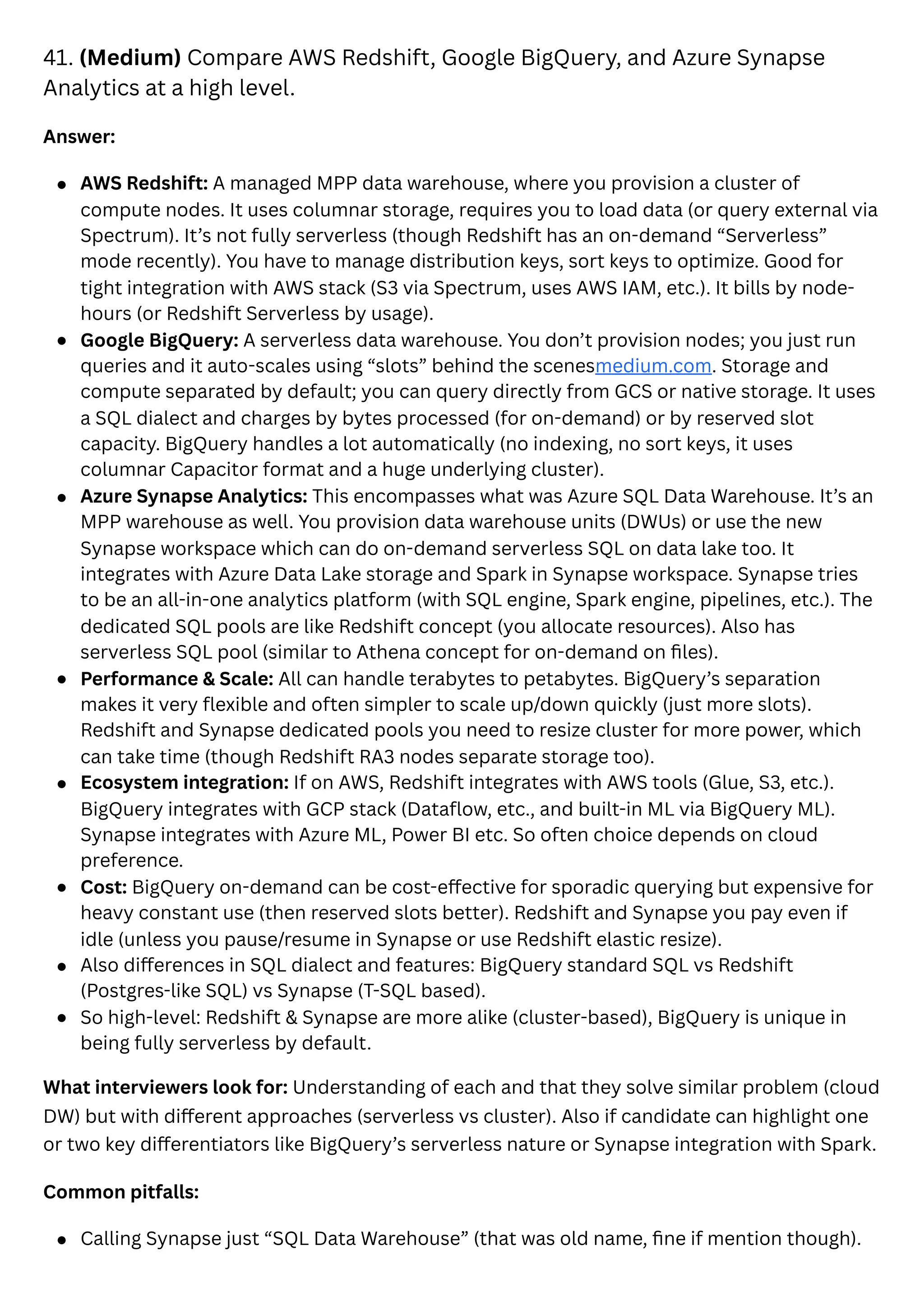 41. (Medium) Compare AWS Redshift, Google BigQuery, and Azure Synapse
Analytics at a high level.
Answer:
AWS Redshift: A managed MPP data warehouse, where you provision a cluster of
compute nodes. It uses columnar storage, requires you to load data (or query external via
Spectrum). It’s not fully serverless (though Redshift has an on-demand “Serverless”
mode recently). You have to manage distribution keys, sort keys to optimize. Good for
tight integration with AWS stack (S3 via Spectrum, uses AWS IAM, etc.). It bills by node-
hours (or Redshift Serverless by usage).
Google BigQuery: A serverless data warehouse. You don’t provision nodes; you just run
queries and it auto-scales using “slots” behind the scenesmedium.com. Storage and
compute separated by default; you can query directly from GCS or native storage. It uses
a SQL dialect and charges by bytes processed (for on-demand) or by reserved slot
capacity. BigQuery handles a lot automatically (no indexing, no sort keys, it uses
columnar Capacitor format and a huge underlying cluster).
Azure Synapse Analytics: This encompasses what was Azure SQL Data Warehouse. It’s an
MPP warehouse as well. You provision data warehouse units (DWUs) or use the new
Synapse workspace which can do on-demand serverless SQL on data lake too. It
integrates with Azure Data Lake storage and Spark in Synapse workspace. Synapse tries
to be an all-in-one analytics platform (with SQL engine, Spark engine, pipelines, etc.). The
dedicated SQL pools are like Redshift concept (you allocate resources). Also has
serverless SQL pool (similar to Athena concept for on-demand on files).
Performance & Scale: All can handle terabytes to petabytes. BigQuery’s separation
makes it very flexible and often simpler to scale up/down quickly (just more slots).
Redshift and Synapse dedicated pools you need to resize cluster for more power, which
can take time (though Redshift RA3 nodes separate storage too).
Ecosystem integration: If on AWS, Redshift integrates with AWS tools (Glue, S3, etc.).
BigQuery integrates with GCP stack (Dataflow, etc., and built-in ML via BigQuery ML).
Synapse integrates with Azure ML, Power BI etc. So often choice depends on cloud
preference.
Cost: BigQuery on-demand can be cost-effective for sporadic querying but expensive for
heavy constant use (then reserved slots better). Redshift and Synapse you pay even if
idle (unless you pause/resume in Synapse or use Redshift elastic resize).
Also differences in SQL dialect and features: BigQuery standard SQL vs Redshift
(Postgres-like SQL) vs Synapse (T-SQL based).
So high-level: Redshift & Synapse are more alike (cluster-based), BigQuery is unique in
being fully serverless by default.
What interviewers look for: Understanding of each and that they solve similar problem (cloud
DW) but with different approaches (serverless vs cluster). Also if candidate can highlight one
or two key differentiators like BigQuery’s serverless nature or Synapse integration with Spark.
Common pitfalls:
Calling Synapse just “SQL Data Warehouse” (that was old name, fine if mention though).
 