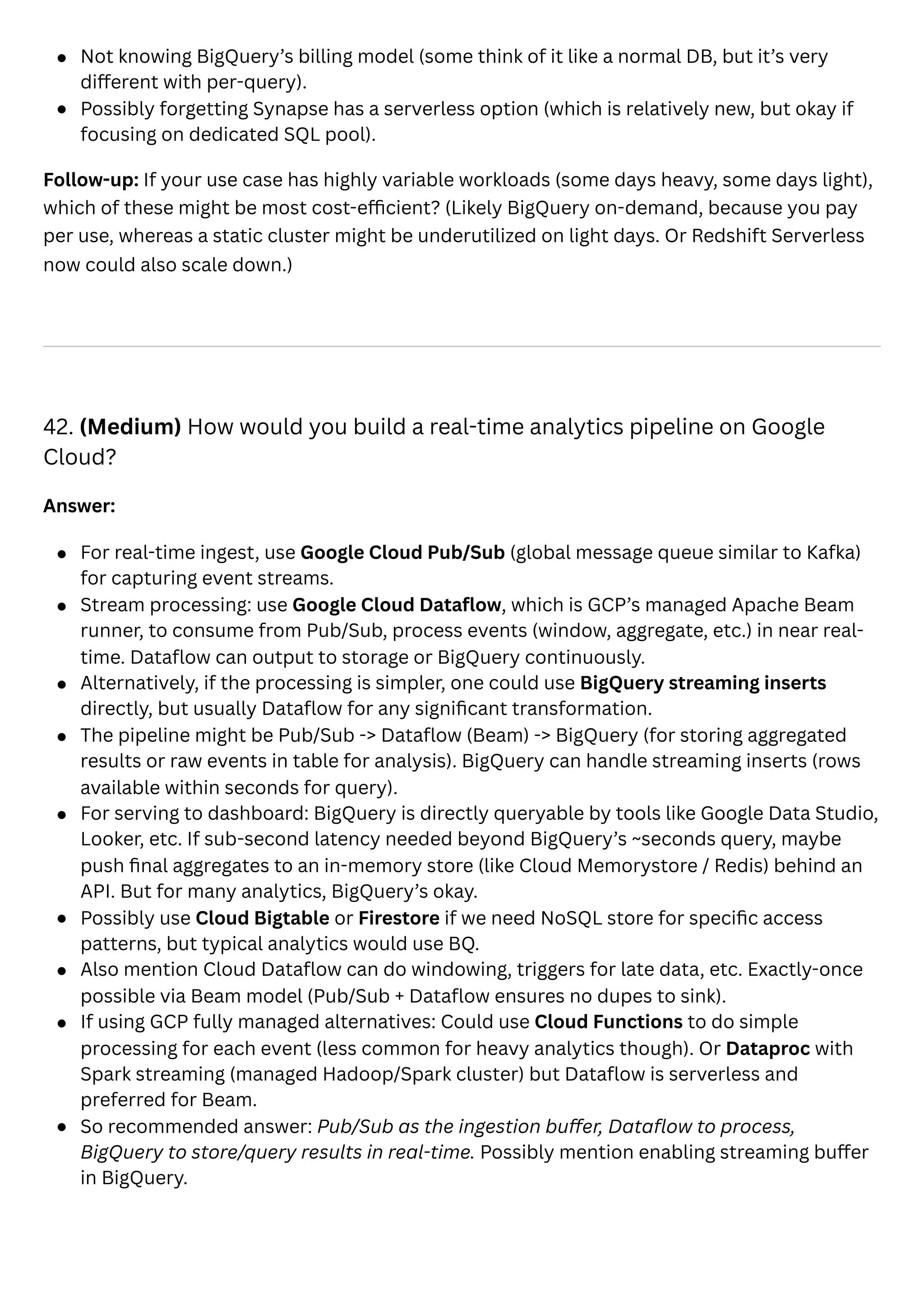 Not knowing BigQuery’s billing model (some think of it like a normal DB, but it’s very
different with per-query).
Possibly forgetting Synapse has a serverless option (which is relatively new, but okay if
focusing on dedicated SQL pool).
Follow-up: If your use case has highly variable workloads (some days heavy, some days light),
which of these might be most cost-efficient? (Likely BigQuery on-demand, because you pay
per use, whereas a static cluster might be underutilized on light days. Or Redshift Serverless
now could also scale down.)
42. (Medium) How would you build a real-time analytics pipeline on Google
Cloud?
Answer:
For real-time ingest, use Google Cloud Pub/Sub (global message queue similar to Kafka)
for capturing event streams.
Stream processing: use Google Cloud Dataflow, which is GCP’s managed Apache Beam
runner, to consume from Pub/Sub, process events (window, aggregate, etc.) in near real-
time. Dataflow can output to storage or BigQuery continuously.
Alternatively, if the processing is simpler, one could use BigQuery streaming inserts
directly, but usually Dataflow for any significant transformation.
The pipeline might be Pub/Sub -> Dataflow (Beam) -> BigQuery (for storing aggregated
results or raw events in table for analysis). BigQuery can handle streaming inserts (rows
available within seconds for query).
For serving to dashboard: BigQuery is directly queryable by tools like Google Data Studio,
Looker, etc. If sub-second latency needed beyond BigQuery’s ~seconds query, maybe
push final aggregates to an in-memory store (like Cloud Memorystore / Redis) behind an
API. But for many analytics, BigQuery’s okay.
Possibly use Cloud Bigtable or Firestore if we need NoSQL store for specific access
patterns, but typical analytics would use BQ.
Also mention Cloud Dataflow can do windowing, triggers for late data, etc. Exactly-once
possible via Beam model (Pub/Sub + Dataflow ensures no dupes to sink).
If using GCP fully managed alternatives: Could use Cloud Functions to do simple
processing for each event (less common for heavy analytics though). Or Dataproc with
Spark streaming (managed Hadoop/Spark cluster) but Dataflow is serverless and
preferred for Beam.
So recommended answer: Pub/Sub as the ingestion buffer, Dataflow to process,
BigQuery to store/query results in real-time. Possibly mention enabling streaming buffer
in BigQuery.
 